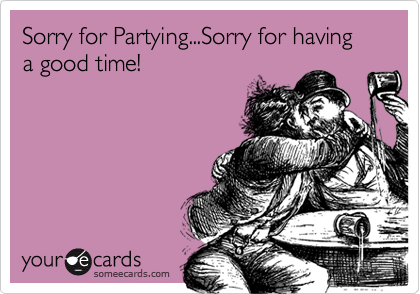 Sorry for Partying...Sorry for having a good time!