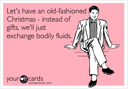 Let's have an old-fashioned
Christmas - instead of
gifts, we'll just
exchange bodily fluids.