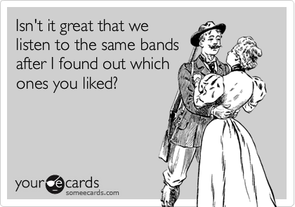 Isn't it great that we
listen to the same bands
after I found out which
ones you liked?