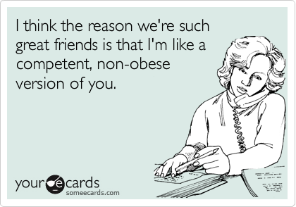 I think the reason we're such
great friends is that I'm like a competent, non-obese 
version of you.