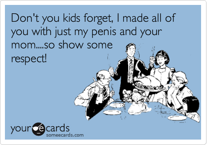 Don't you kids forget, I made all of you with just my penis and your mom....so show somerespect!