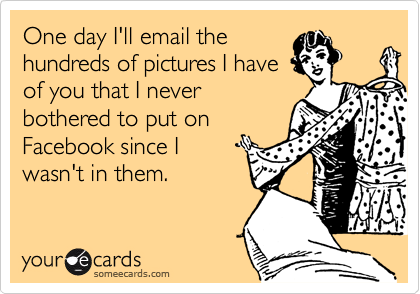 One day I'll email the
hundreds of pictures I have
of you that I never
bothered to put on
Facebook since I
wasn't in them. 