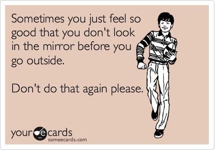 Sometimes you just feel so
good that you don't look
in the mirror before you
go outside. 

Don't do that again please.