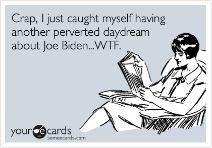 Crap, I just caught myself having another perverted daydream
about Joe Biden...WTF.