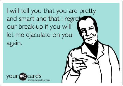 I will tell you that you are pretty and smart and that I regretour break-up if you willlet me ejaculate on youagain.