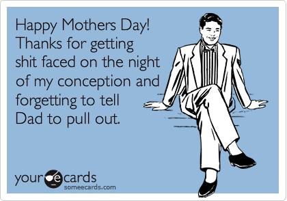 Happy Mothers Day! 
Thanks for getting
shit faced on the night
of my conception and
forgetting to tell 
Dad to pull out. 
