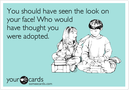 You should have seen the look on your face! Who would
have thought you
were adopted.