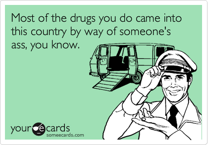 Most of the drugs you do came into this country by way of someone's ass, you know.