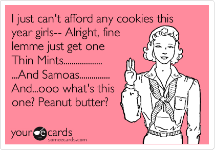 I just can't afford any cookies this year girls-- Alright, fine
lemme just get one
Thin Mints...................
...And Samoas...............
And...ooo what's this
one? Peanut butter?