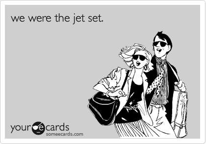 we were the jet set.