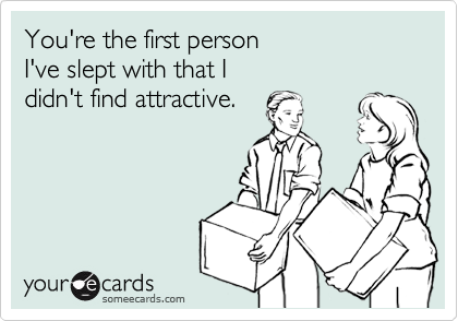 You're the first person
I've slept with that I 
didn't find attractive.