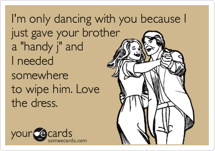 I'm only dancing with you because I just gave your brother
a "handy j" and
I needed
somewhere
to wipe him. Love
the dress.