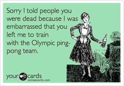 Sorry I told people you
were dead because I was
embarrassed that you
left me to train
with the Olympic ping-
pong team.