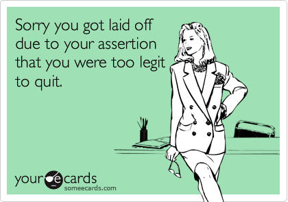 Sorry you got laid offdue to your assertionthat you were too legitto quit.