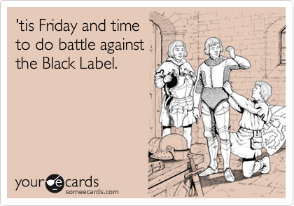 'tis Friday and time
to do battle against
the Black Label.