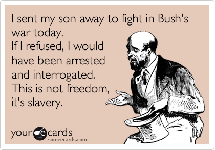 I sent my son away to fight in Bush's war today. 
If I refused, I would
have been arrested
and interrogated.
This is not freedom,
it's slavery.