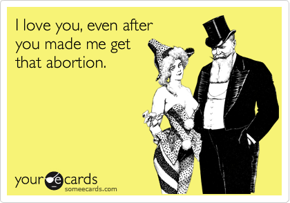 I love you, even after
you made me get
that abortion.