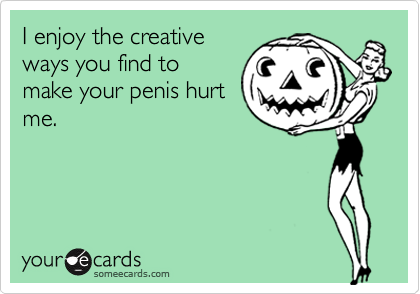 I enjoy the creative
ways you find to
make your penis hurt
me.