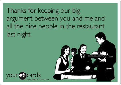 Thanks for keeping our big argument between you and me and all the nice people in the restaurant last night.