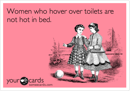 Women who hover over toilets are not hot in bed.