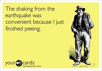 The shaking from the
earthquake was
convenient because I just
finished peeing.