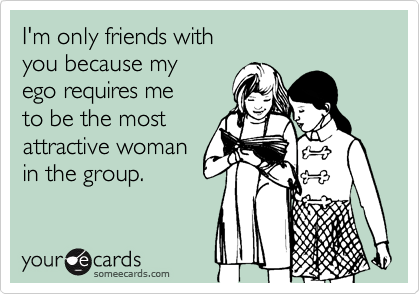 I'm only friends with 
you because my
ego requires me  
to be the most 
attractive woman
in the group.