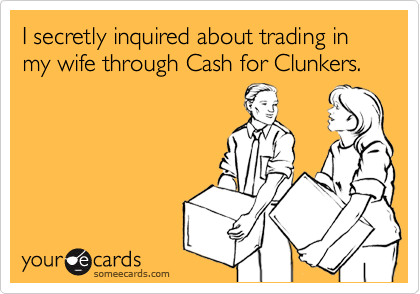 I secretly inquired about trading in my wife through Cash for Clunkers. 