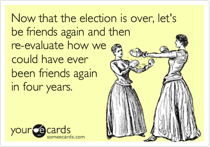 Now that the election is over, let's be friends again and then
re-evaluate how we
could have ever
been friends again
in four years.