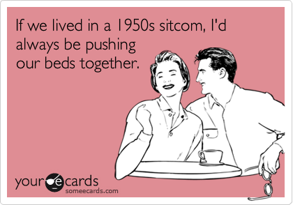 If we lived in a 1950s sitcom, I'd always be pushing
our beds together.