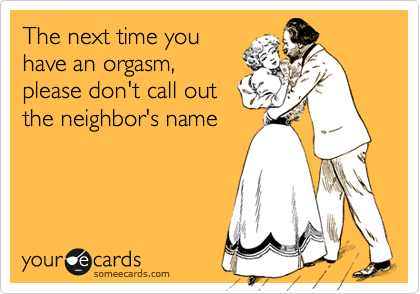 The next time you
have an orgasm,
please don't call out
the neighbor's name
