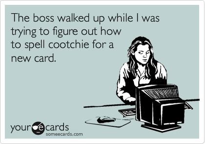 The boss walked up while I was trying to figure out how
to spell cootchie for a
new card.