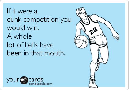 If it were a  
dunk competition you
would win. 
A whole
lot of balls have
been in that mouth.
