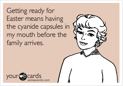 Getting ready for 
Easter means having
the cyanide capsules in
my mouth before the
family arrives.