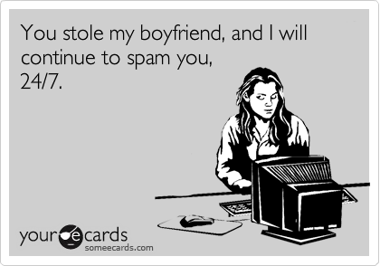 You stole my boyfriend, and I will continue to spam you,
24/7.