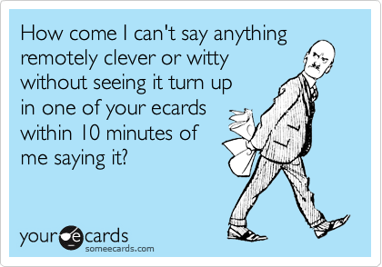 How come I can't say anything
remotely clever or witty
without seeing it turn up
in one of your ecards
within 10 minutes of
me saying it?
