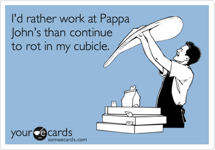 I'd rather work at PappaJohn's than continueto rot in my cubicle.