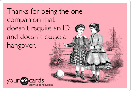 Thanks for being the one companion that
doesn't require an ID
and doesn't cause a
hangover.