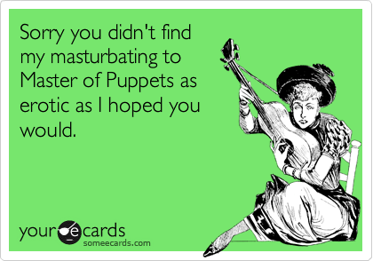 Sorry you didn't findmy masturbating toMaster of Puppets aserotic as I hoped youwould.