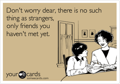 Don't worry dear, there is no such thing as strangers,
only friends you
haven't met yet.