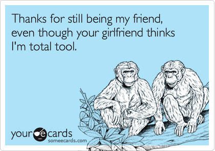 Thanks for still being my friend, even though your girlfriend thinks I'm total tool.