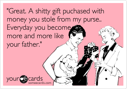 "Great. A shitty gift puchased with money you stole from my purse.. Everyday you become more and more likeyour father."