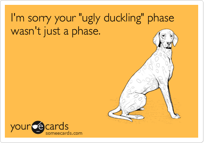I'm sorry your "ugly duckling" phase wasn't just a phase.
