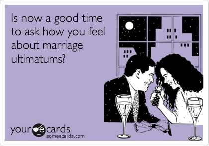 Is now a good time
to ask how you feel
about marriage
ultimatums?