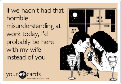 If we hadn't had that
horrible
misunderstanding at
work today, I'd
probably be here
with my wife
instead of you.