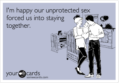 I'm happy our unprotected sex
forced us into staying
together.
