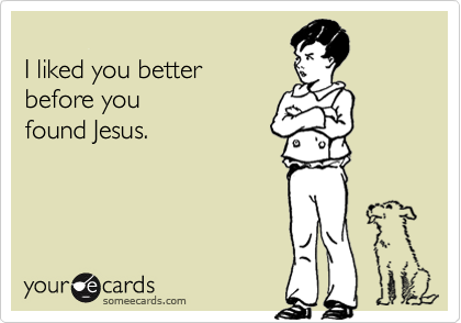 
I liked you better 
before you 
found Jesus.