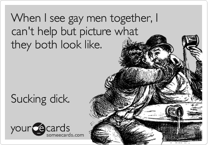 When I see gay men together, I can't help but picture whatthey both look like. Sucking dick.