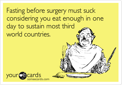 Fasting before surgery must suck considering you eat enough in one day to sustain most third
world countries. 