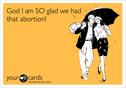 God I am SO glad we had
that abortion!