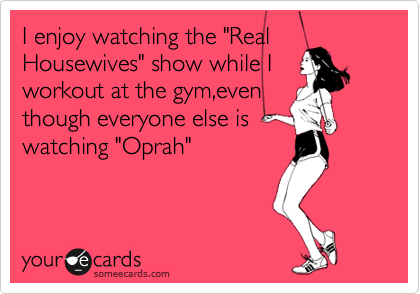 I enjoy watching the "Real
Housewives" show while I
workout at the gym,even
though everyone else is
watching "Oprah"